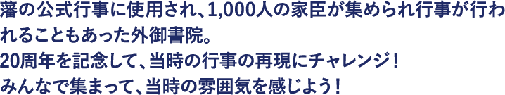 藩の公式行事に使用され、1,000人の家臣が集められ行事が行われることもあった外御書院。20周年を記念して、当時の行事の再現にチャレンジ！みんなで集まって、当時の雰囲気を感じよう！